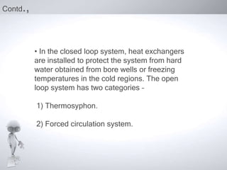 Contd.,


          • In the closed loop system, heat exchangers
          are installed to protect the system from hard
          water obtained from bore wells or freezing
          temperatures in the cold regions. The open
          loop system has two categories –

          1) Thermosyphon.

          2) Forced circulation system.
 