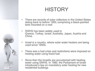 HISTORY
• There are records of solar collectors in the United States
  dating back to before 1900, comprising a black-painted
  tank mounted on a roof.

• SWHS has been widely used in
  Greece, Turkey, Israel, Australia, Japan, Austria and
  China.

• Israel is a country, where solar water heaters are being
  used since 1950s.

• There was a fuel crisis and restrictions were imposed on
  heating water using fossil fuel.

• Since then the Israelis are accustomed with heating
  water using SWHS. In 1980, the Parliament of Israel
  introduced a law on mandatory solar heating for new
  residential buildings
 