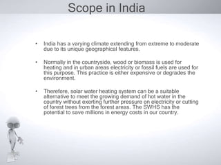 Scope in India

•   India has a varying climate extending from extreme to moderate
    due to its unique geographical features.

•   Normally in the countryside, wood or biomass is used for
    heating and in urban areas electricity or fossil fuels are used for
    this purpose. This practice is either expensive or degrades the
    environment.

•   Therefore, solar water heating system can be a suitable
    alternative to meet the growing demand of hot water in the
    country without exerting further pressure on electricity or cutting
    of forest trees from the forest areas. The SWHS has the
    potential to save millions in energy costs in our country.
 