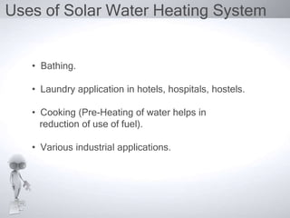 Uses of Solar Water Heating System


   • Bathing.

   • Laundry application in hotels, hospitals, hostels.

   • Cooking (Pre-Heating of water helps in
     reduction of use of fuel).

   • Various industrial applications.
 