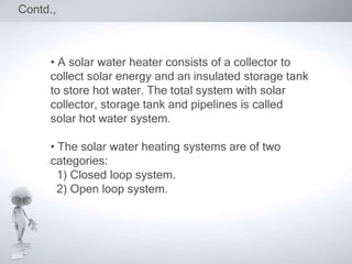 Contd.,



     • A solar water heater consists of a collector to
     collect solar energy and an insulated storage tank
     to store hot water. The total system with solar
     collector, storage tank and pipelines is called
     solar hot water system.

     • The solar water heating systems are of two
     categories:
       1) Closed loop system.
       2) Open loop system.
 