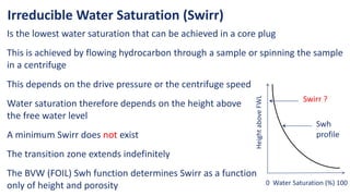 Irreducible Water Saturation (Swirr)
Is the lowest water saturation that can be achieved in a core plug
This is achieved by flowing hydrocarbon through a sample or spinning the sample
in a centrifuge
0 Water Saturation (%) 100
Height
above
FWL
Swirr ?
Swh
profile
This depends on the drive pressure or the centrifuge speed
Water saturation therefore depends on the height above
the free water level
A minimum Swirr does not exist
The transition zone extends indefinitely
The BVW (FOIL) Swh function determines Swirr as a function
only of height and porosity
 