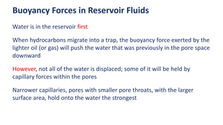 Buoyancy Forces in Reservoir Fluids
Water is in the reservoir first
When hydrocarbons migrate into a trap, the buoyancy force exerted by the
lighter oil (or gas) will push the water that was previously in the pore space
downward
However, not all of the water is displaced; some of it will be held by
capillary forces within the pores
Narrower capillaries, pores with smaller pore throats, with the larger
surface area, hold onto the water the strongest
 