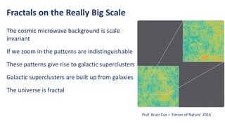 Fractals on the Really Big Scale
The cosmic microwave background is scale
invariant
If we zoom in the patterns are indistinguishable
These patterns give rise to galactic superclusters
Galactic superclusters are built up from galaxies
The universe is fractal
Prof. Brian Cox – ‘Forces of Nature’ 2016
 