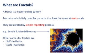 What are Fractals?
A fractal is a never-ending pattern
Fractals are infinitely complex patterns that look the same at every scale
They are created by simple repeating process
e.g. Benoit B. Mandelbrot set
Other names for fractals are
- Self-similarity
- Scale invariance
 