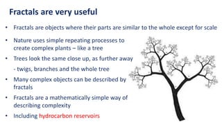 Fractals are very useful
• Fractals are objects where their parts are similar to the whole except for scale
• Nature uses simple repeating processes to
create complex plants – like a tree
• Trees look the same close up, as further away
- twigs, branches and the whole tree
• Many complex objects can be described by
fractals
• Fractals are a mathematically simple way of
describing complexity
• Including hydrocarbon reservoirs
 