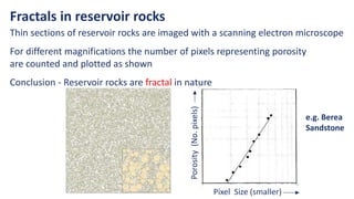 Pixel Size (smaller)
Porosity
(No.
pixels)
Fractals in reservoir rocks
Thin sections of reservoir rocks are imaged with a scanning electron microscope
For different magnifications the number of pixels representing porosity
are counted and plotted as shown
Conclusion - Reservoir rocks are fractal in nature
e.g. Berea
Sandstone
 