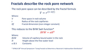 Fractals describe the rock pore network
The rock pore space can be described by the fractal formula
𝑉 = 𝑟(3−𝐷𝑓)
Where:
V Pore space in rock volume
r Radius of the rock capillaries
Df Fractal dimension (non-integer constant)
This reduces to the BVW Swh function*
𝐵𝑉𝑊 = 𝑎𝐻𝑏
Where:
BVW Volume of capillary bound water in the rock
𝐻 Height above the free water level
𝑎 & 𝑏 Constants
* SPWLA 58th Annual Symposium “Using Fractals to Determine a Reservoir’s Hydrocarbon Distribution”
 