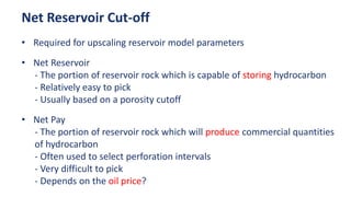 • Required for upscaling reservoir model parameters
• Net Reservoir
- The portion of reservoir rock which is capable of storing hydrocarbon
- Relatively easy to pick
- Usually based on a porosity cutoff
• Net Pay
- The portion of reservoir rock which will produce commercial quantities
of hydrocarbon
- Often used to select perforation intervals
- Very difficult to pick
- Depends on the oil price?
Net Reservoir Cut-off
 
