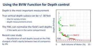 Depth is the most important measurement
True vertical depth subsea can be +/- 30 feet
- due to survey errors
- depth measurement errors
The FWL can normalise the field’s well depths
- if the wells are in the same compartment
Recent case study
- Recalibration of well depths based on the FWL
changed a field’s equity between two oil companies
by 3%
Using the BVW Function for Depth control
0 Bulk Volume of Water (%) 25
Depth
(ftTVDss)
Well 1
Well 2
FWL
 