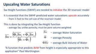 Upscaling Water Saturations
Sw-Height functions (SWHF) are needed to initialize the 3D reservoir model
It is essential that the SWHF predicted water saturations upscale accurately
- from ½ foot to the cell size of the reservoir model
This is done by integrating the Sw-Height function
- average Sw, unlike porosity, must be pore volume weighted
 
 
2
1
2
2
1
1







Sw
Sw
Sw
= average Water Saturation
Sw
 = average Porosity
Sw
 = average Bulk Volume of Water
“A function that predicts BVW from height is especially appropriate to this
application” Paul Worthington
 