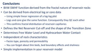 Conclusions
• BVW SWHF function derived from the fractal nature of reservoir rocks
• Can be derived from electrical log or core data
– Using simple linear regression of a log-log plot
– Logs and core give the same function. Consequently they QC each other
– This confirms fractal distribution of reservoir capillaries
• Defines the Net Reservoir Cut-off and the shape of the Transition Zone
• Determines Free Water Level and Hydrocarbon Water Contact
• Independent of rock characteristics
– Facies type, porosity and permeability
– You can forget about thin beds, bed boundary effects and shaliness
• Simple implementation in your reservoir model
 