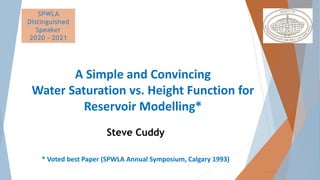 www.spwla.org
SPWLA
Distinguished
Speaker
2020 – 2021
A Simple and Convincing
Water Saturation vs. Height Function for
Reservoir Modelling*
Steve Cuddy
* Voted best Paper (SPWLA Annual Symposium, Calgary 1993)
 