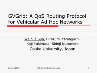 June,20,2006 IWQoS2006@Yale University 1 GVGrid: A QoS Routing Protocol for Vehicular Ad Hoc Networks Weihua Sun, Hirozumi Yamaguchi, Koji Yukimasa, Shinji Kusumoto Osaka University, Japan 