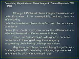 Combining Magnitude and Phase Images to Create Magnitude SWI
  Data


        Although HP-filtered phase images themselves are
quite illustrative of the susceptibility contrast, they are
influenced by
both the intratissue phase (fromBin) and the associated
extratissue
phase (from Bout), which can impair the differentiation of
adjacent tissues with different susceptibilities.
        Hence, the ―phase mask‖ is designed to enhance
the contrast in the original magnitude image by
suppressing pixels having certain phase values.
        Magnitude and phase data are brought together as a
final magnitude SWI dataset by multiplying a phase mask
image into the original magnitude image.
 