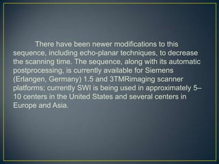 There have been newer modifications to this
sequence, including echo-planar techniques, to decrease
the scanning time. The sequence, along with its automatic
postprocessing, is currently available for Siemens
(Erlangen, Germany) 1.5 and 3TMRimaging scanner
platforms; currently SWI is being used in approximately 5–
10 centers in the United States and several centers in
Europe and Asia.
 