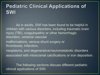 As in adults, SWI has been found to be helpful in
children with various disorders, including traumatic brain
injury (TBI), coagulopathic or other hemorrhagic
disorders, cerebral vascular
malformations, venous shunt surgery or
thrombosis, infarction,
neoplasms, and degenerative/neurometabolic disorders
associated with intracranial calcifications or iron deposition.

        The following sections discuss different pediatric
clinical applications of SWI.
 
