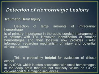 Traumatic Brain Injury

       Detection of large amounts of intracranial
hemorrhage
is of primary importance in the acute surgical management
of patients with TBI. However, identification of smaller
hemorrhages and their location now provides useful
information regarding mechanism of injury and potential
clinical outcome.


      This is particularly helpful for evaluation of diffuse
axonal
injury (DAI), which is often associated with small hemorrhages
in the deep brain that are not routinely visible on CT or
conventional MR imaging sequences.
 