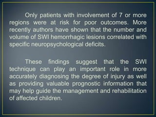 Only patients with involvement of 7 or more
regions were at risk for poor outcomes. More
recently authors have shown that the number and
volume of SWI hemorrhagic lesions correlated with
specific neuropsychological deficits.

       These findings suggest that the SWI
technique can play an important role in more
accurately diagnosing the degree of injury as well
as providing valuable prognostic information that
may help guide the management and rehabilitation
of affected children.
 