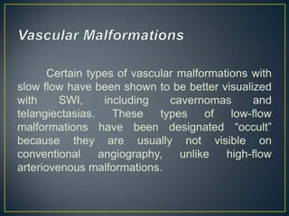 Certain types of vascular malformations with
slow flow have been shown to be better visualized
with     SWI,     including    cavernomas      and
telangiectasias.    These    types    of   low-flow
malformations have been designated ―occult‖
because they are usually not visible on
conventional     angiography,    unlike   high-flow
arteriovenous malformations.
 