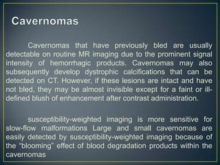 Cavernomas that have previously bled are usually
detectable on routine MR imaging due to the prominent signal
intensity of hemorrhagic products. Cavernomas may also
subsequently develop dystrophic calcifications that can be
detected on CT. However, if these lesions are intact and have
not bled, they may be almost invisible except for a faint or ill-
defined blush of enhancement after contrast administration.

       susceptibility-weighted imaging is more sensitive for
slow-flow malformations Large and small cavernomas are
easily detected by susceptibility-weighted imaging because of
the ―blooming‖ effect of blood degradation products within the
cavernomas
 