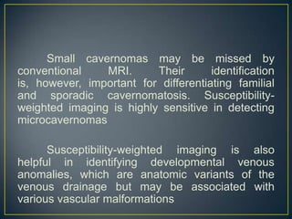 Small cavernomas may be missed by
conventional    MRI.      Their       identification
is, however, important for differentiating familial
and sporadic cavernomatosis. Susceptibility-
weighted imaging is highly sensitive in detecting
microcavernomas

      Susceptibility-weighted imaging is also
helpful in identifying developmental venous
anomalies, which are anatomic variants of the
venous drainage but may be associated with
various vascular malformations
 
