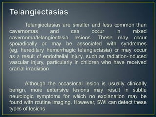 Telangiectasias are smaller and less common than
cavernomas          and      can      occur    in      mixed
cavernoma/telangiectasia lesions. These may occur
sporadically or may be associated with syndromes
(eg, hereditary hemorrhagic telangiectasia) or may occur
as a result of endothelial injury, such as radiation-induced
vascular injury, particularly in children who have received
cranial irradiation

       Although the occasional lesion is usually clinically
benign, more extensive lesions may result in subtle
neurologic symptoms for which no explanation may be
found with routine imaging. However, SWI can detect these
types of lesions
 