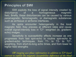 SWI exploits the loss of signal intensity created by
disturbance         of     a     homogeneous         magnetic
field, Briefly, these disturbances can be caused by various
paramagnetic, ferromagnetic, or diamagnetic substances
such as air/tissue or air/bone interfaces.
        As spins encounter heterogeneity in the local
magnetic field, they precess at different rates and cause
overall signal-intensity loss in T2*- weighted (ie, gradient-
echo) images.
        Sensitivity to susceptibility effects increase as one
progresses from fast spin-echo to routine spin-echo to
gradient-echo techniques, from T1- to T2- to T2*-
weighting, from short-to-long echo times, and from lower to
higher field strengths
 