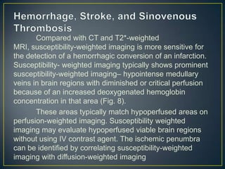 Compared with CT and T2*-weighted
MRI, susceptibility-weighted imaging is more sensitive for
the detection of a hemorrhagic conversion of an infarction.
Susceptibility- weighted imaging typically shows prominent
susceptibility-weighted imaging– hypointense medullary
veins in brain regions with diminished or critical perfusion
because of an increased deoxygenated hemoglobin
concentration in that area (Fig. 8).
       These areas typically match hypoperfused areas on
perfusion-weighted imaging. Susceptibility weighted
imaging may evaluate hypoperfused viable brain regions
without using IV contrast agent. The ischemic penumbra
can be identified by correlating susceptibility-weighted
imaging with diffusion-weighted imaging
 