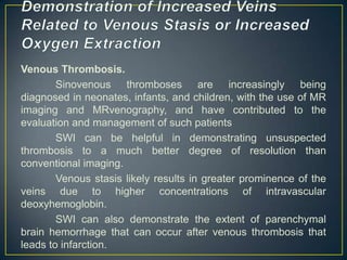 Venous Thrombosis.
        Sinovenous thromboses are increasingly being
diagnosed in neonates, infants, and children, with the use of MR
imaging and MRvenography, and have contributed to the
evaluation and management of such patients
        SWI can be helpful in demonstrating unsuspected
thrombosis to a much better degree of resolution than
conventional imaging.
        Venous stasis likely results in greater prominence of the
veins due to higher concentrations of intravascular
deoxyhemoglobin.
        SWI can also demonstrate the extent of parenchymal
brain hemorrhage that can occur after venous thrombosis that
leads to infarction.
 