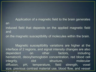 Application of a magnetic field to the brain generates
an
induced field that depends on the applied magnetic field
and
on the magnetic susceptibility of molecules within the brain.

        Magnetic susceptibility variations are higher at the
interface of 2 regions, and signal intensity changes are also
dependent         on       other        factors,    including
hematocrit, deoxyhemoglobin concentration, red blood cell
integrity,         clot          structure,        molecular
diffusion, pH, temperature, field strength, voxel
size, previous contrast material use, blood flow, and vessel
 