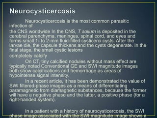 Neurocysticercosis is the most common parasitic
infection of
the CNS worldwide In the CNS, T solium is deposited in the
cerebral parenchyma, meninges, spinal cord, and eyes and
forms small 1- to 2-mm fluid-filled cysticerci cysts. After the
larvae die, the capsule thickens and the cysts degenerate. In the
final stage, the small cystic lesions
completely calcify
         On CT, tiny calcified nodules without mass effect are
typically noted Conventional GE and SWI magnitude images
both show calcifications and hemorrhage as areas of
hypointense signal intensity.
         In a recent article, it has been demonstrated the value of
SWI filtered-phase images as a means of differentiating
paramagnetic from diamagnetic substances, because the former
will have a negative phase and the latter, a positive phase (for a
right-handed system).

       In a patient with a history of neurocysticercosis, the SWI
phase image associated with the SWI magnitude image shows a
 