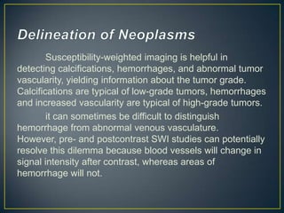 Susceptibility-weighted imaging is helpful in
detecting calcifications, hemorrhages, and abnormal tumor
vascularity, yielding information about the tumor grade.
Calcifications are typical of low-grade tumors, hemorrhages
and increased vascularity are typical of high-grade tumors.
        it can sometimes be difficult to distinguish
hemorrhage from abnormal venous vasculature.
However, pre- and postcontrast SWI studies can potentially
resolve this dilemma because blood vessels will change in
signal intensity after contrast, whereas areas of
hemorrhage will not.
 