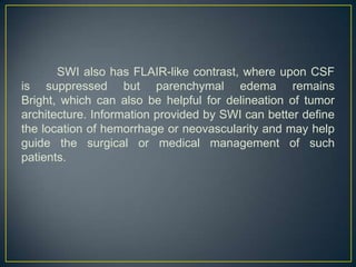 SWI also has FLAIR-like contrast, where upon CSF
is suppressed but parenchymal edema remains
Bright, which can also be helpful for delineation of tumor
architecture. Information provided by SWI can better define
the location of hemorrhage or neovascularity and may help
guide the surgical or medical management of such
patients.
 