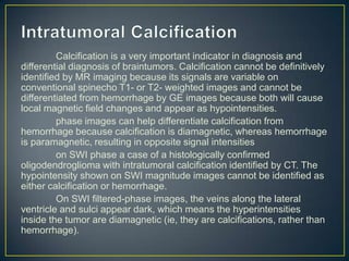 Calcification is a very important indicator in diagnosis and
differential diagnosis of braintumors. Calcification cannot be definitively
identified by MR imaging because its signals are variable on
conventional spinecho T1- or T2- weighted images and cannot be
differentiated from hemorrhage by GE images because both will cause
local magnetic field changes and appear as hypointensities.
         phase images can help differentiate calcification from
hemorrhage because calcification is diamagnetic, whereas hemorrhage
is paramagnetic, resulting in opposite signal intensities
         on SWI phase a case of a histologically confirmed
oligodendroglioma with intratumoral calcification identified by CT. The
hypointensity shown on SWI magnitude images cannot be identified as
either calcification or hemorrhage.
         On SWI filtered-phase images, the veins along the lateral
ventricle and sulci appear dark, which means the hyperintensities
inside the tumor are diamagnetic (ie, they are calcifications, rather than
hemorrhage).
 