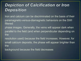 Iron and calcium can be discriminated on the basis of their
paramagnetic-versus-diamagnetic behaviors on the SWI
filtered
phase images. Generally, the veins will appear dark when
parallel to the field (and when perpendicular depending on
the
resolution used) because the field increases. However, for
small calcium deposits, the phase will appear brighter than
the
background because the field decreases
 