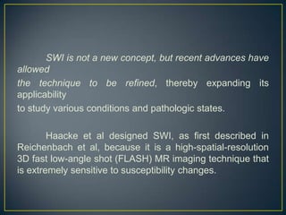 SWI is not a new concept, but recent advances have
allowed
the technique to be refined, thereby expanding its
applicability
to study various conditions and pathologic states.

        Haacke et al designed SWI, as first described in
Reichenbach et al, because it is a high-spatial-resolution
3D fast low-angle shot (FLASH) MR imaging technique that
is extremely sensitive to susceptibility changes.
 