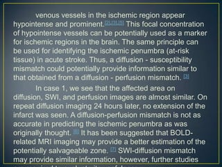 venous vessels in the ischemic region appear
hypointense and prominent.[2],[3],[5] This focal concentration
of hypointense vessels can be potentially used as a marker
for ischemic regions in the brain. The same principle can
be used for identifying the ischemic penumbra (at-risk
tissue) in acute stroke. Thus, a diffusion - susceptibility
mismatch could potentially provide information similar to
that obtained from a diffusion - perfusion mismatch. [3]
        In case 1, we see that the affected area on
diffusion, SWI, and perfusion images are almost similar. On
repeat diffusion imaging 24 hours later, no extension of the
infarct was seen. A diffusion-perfusion mismatch is not as
accurate in predicting the ischemic penumbra as was
originally thought. [6] It has been suggested that BOLD-
related MRI imaging may provide a better estimation of the
potentially salvageable zone. [7] SWI-diffusion mismatch
may provide similar information, however, further studies
 
