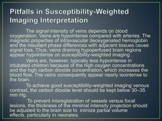 The signal intensity of veins depends on blood
oxygenation. Veins are hypointense compared with arteries. The
magnetic properties of intravascular deoxygenated hemoglobin
and the resultant phase differences with adjacent tissues cause
signal loss. Thus, veins draining hypoperfused brain regions
appear hypointense on susceptibility-weighted imaging .
        Veins are, however, typically less hypointense in
intubated children because of the high oxygen concentrations
and the high carbon dioxide concentration, which increases the
blood flow. The veins consequently appear nearly isointense to
the brain.
        To achieve good susceptibility-weighted imaging venous
contrast, the carbon dioxide level should be kept below 30–35
mm Hg.
         To prevent misregistration of vessels versus focal
lesions, the thickness of the minimal intensity projection should
be adjusted to the brain size to inimize partial volume
effects, particularly in neonates.
 