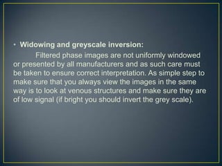 • Widowing and greyscale inversion:
       Filtered phase images are not uniformly windowed
or presented by all manufacturers and as such care must
be taken to ensure correct interpretation. As simple step to
make sure that you always view the images in the same
way is to look at venous structures and make sure they are
of low signal (if bright you should invert the grey scale).
 