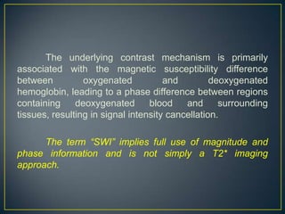 The underlying contrast mechanism is primarily
associated with the magnetic susceptibility difference
between          oxygenated           and         deoxygenated
hemoglobin, leading to a phase difference between regions
containing     deoxygenated       blood    and      surrounding
tissues, resulting in signal intensity cancellation.

      The term “SWI” implies full use of magnitude and
phase information and is not simply a T2* imaging
approach.
 