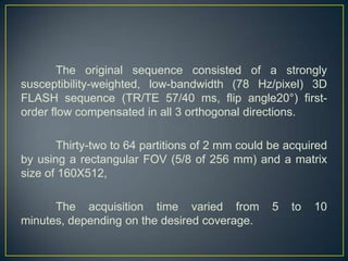 The original sequence consisted of a strongly
susceptibility-weighted, low-bandwidth (78 Hz/pixel) 3D
FLASH sequence (TR/TE 57/40 ms, flip angle20°) first-
order flow compensated in all 3 orthogonal directions.

       Thirty-two to 64 partitions of 2 mm could be acquired
by using a rectangular FOV (5/8 of 256 mm) and a matrix
size of 160X512,

      The acquisition time varied from           5   to   10
minutes, depending on the desired coverage.
 