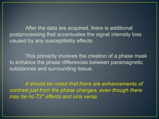 After the data are acquired, there is additional
postprocessing that accentuates the signal intensity loss
caused by any susceptibility effects.

      This primarily involves the creation of a phase mask
to enhance the phase differences between paramagnetic
substances and surrounding tissue.

      It should be noted that there are enhancements of
contrast just from the phase changes, even though there
may be no T2* effects and vice versa.
 