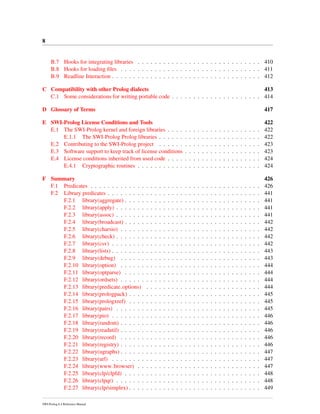 8
B.7 Hooks for integrating libraries . . . . . . . . . . . . . . . . . . . . . . . . . . . . . 410
B.8 Hooks for loading ﬁles . . . . . . . . . . . . . . . . . . . . . . . . . . . . . . . . . 411
B.9 Readline Interaction . . . . . . . . . . . . . . . . . . . . . . . . . . . . . . . . . . . 412
C Compatibility with other Prolog dialects 413
C.1 Some considerations for writing portable code . . . . . . . . . . . . . . . . . . . . . 414
D Glossary of Terms 417
E SWI-Prolog License Conditions and Tools 422
E.1 The SWI-Prolog kernel and foreign libraries . . . . . . . . . . . . . . . . . . . . . . 422
E.1.1 The SWI-Prolog Prolog libraries . . . . . . . . . . . . . . . . . . . . . . . . 422
E.2 Contributing to the SWI-Prolog project . . . . . . . . . . . . . . . . . . . . . . . . 423
E.3 Software support to keep track of license conditions . . . . . . . . . . . . . . . . . . 423
E.4 License conditions inherited from used code . . . . . . . . . . . . . . . . . . . . . . 424
E.4.1 Cryptographic routines . . . . . . . . . . . . . . . . . . . . . . . . . . . . . 424
F Summary 426
F.1 Predicates . . . . . . . . . . . . . . . . . . . . . . . . . . . . . . . . . . . . . . . . 426
F.2 Library predicates . . . . . . . . . . . . . . . . . . . . . . . . . . . . . . . . . . . . 441
F.2.1 library(aggregate) . . . . . . . . . . . . . . . . . . . . . . . . . . . . . . . . 441
F.2.2 library(apply) . . . . . . . . . . . . . . . . . . . . . . . . . . . . . . . . . . 441
F.2.3 library(assoc) . . . . . . . . . . . . . . . . . . . . . . . . . . . . . . . . . . 441
F.2.4 library(broadcast) . . . . . . . . . . . . . . . . . . . . . . . . . . . . . . . . 442
F.2.5 library(charsio) . . . . . . . . . . . . . . . . . . . . . . . . . . . . . . . . . 442
F.2.6 library(check) . . . . . . . . . . . . . . . . . . . . . . . . . . . . . . . . . . 442
F.2.7 library(csv) . . . . . . . . . . . . . . . . . . . . . . . . . . . . . . . . . . . 442
F.2.8 library(lists) . . . . . . . . . . . . . . . . . . . . . . . . . . . . . . . . . . . 443
F.2.9 library(debug) . . . . . . . . . . . . . . . . . . . . . . . . . . . . . . . . . 443
F.2.10 library(option) . . . . . . . . . . . . . . . . . . . . . . . . . . . . . . . . . 444
F.2.11 library(optparse) . . . . . . . . . . . . . . . . . . . . . . . . . . . . . . . . 444
F.2.12 library(ordsets) . . . . . . . . . . . . . . . . . . . . . . . . . . . . . . . . . 444
F.2.13 library(predicate options) . . . . . . . . . . . . . . . . . . . . . . . . . . . 444
F.2.14 library(prologpack) . . . . . . . . . . . . . . . . . . . . . . . . . . . . . . . 445
F.2.15 library(prologxref) . . . . . . . . . . . . . . . . . . . . . . . . . . . . . . . 445
F.2.16 library(pairs) . . . . . . . . . . . . . . . . . . . . . . . . . . . . . . . . . . 445
F.2.17 library(pio) . . . . . . . . . . . . . . . . . . . . . . . . . . . . . . . . . . . 446
F.2.18 library(random) . . . . . . . . . . . . . . . . . . . . . . . . . . . . . . . . . 446
F.2.19 library(readutil) . . . . . . . . . . . . . . . . . . . . . . . . . . . . . . . . . 446
F.2.20 library(record) . . . . . . . . . . . . . . . . . . . . . . . . . . . . . . . . . 446
F.2.21 library(registry) . . . . . . . . . . . . . . . . . . . . . . . . . . . . . . . . . 446
F.2.22 library(ugraphs) . . . . . . . . . . . . . . . . . . . . . . . . . . . . . . . . . 447
F.2.23 library(url) . . . . . . . . . . . . . . . . . . . . . . . . . . . . . . . . . . . 447
F.2.24 library(www browser) . . . . . . . . . . . . . . . . . . . . . . . . . . . . . 447
F.2.25 library(clp/clpfd) . . . . . . . . . . . . . . . . . . . . . . . . . . . . . . . . 448
F.2.26 library(clpqr) . . . . . . . . . . . . . . . . . . . . . . . . . . . . . . . . . . 448
F.2.27 library(clp/simplex) . . . . . . . . . . . . . . . . . . . . . . . . . . . . . . . 449
SWI-Prolog 6.4 Reference Manual
 