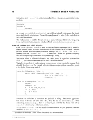 98 CHAPTER 4. BUILT-IN PREDICATES
instruction. Also, repeat/0 is not implemented as below, but as a non-deterministic foreign
predicate.
repeat.
repeat :-
repeat.
As a result, call with depth limit/3 may still loop inﬁnitely on programs that should
theoretically ﬁnish in ﬁnite time. This problem can be cured by using Prolog equivalents to
such built-in predicates.
This predicate may be used for theorem provers to realise techniques like iterative deepening.
It was implemented after discussion with Steve Moyle smoyle@ermine.ox.ac.uk.
setup call cleanup(:Setup, :Goal, :Cleanup)
Calls (once(Setup), Goal). If Setup succeeds, Cleanup will be called exactly once after
Goal is ﬁnished: either on failure, deterministic success, commit, or an exception. The exe-
cution of Setup is protected from asynchronous interrupts like call with time limit/2
(package clib) or thread signal/2. In most uses, Setup will perform temporary
side-effects required by Goal that are ﬁnally undone by Cleanup.
Success or failure of Cleanup is ignored, and choice points it created are destroyed (as
once/1). If Cleanup throws an exception, this is executed as normal.20
Typically, this predicate is used to cleanup permanent data storage required to execute Goal,
close ﬁle descriptors, etc. The example below provides a non-deterministic search for a term in
a ﬁle, closing the stream as needed.
term_in_file(Term, File) :-
setup_call_cleanup(open(File, read, In),
term_in_stream(Term, In),
close(In) ).
term_in_stream(Term, In) :-
repeat,
read(In, T),
( T == end_of_file
-> !, fail
; T = Term
).
Note that it is impossible to implement this predicate in Prolog. The closest approxima-
tion would be to read all terms into a list, close the ﬁle and call member/2. With-
out setup call cleanup/3 there is no way to gain control if the choice point left by
repeat/0 is removed by a cut or an exception.
setup call cleanup/3 can also be used to test determinism of a goal, providing a portable
alternative to deterministic/1:
20
BUG: During the execution of Cleanup, garbage collection and stack-shifts are disabled.
SWI-Prolog 6.4 Reference Manual
 