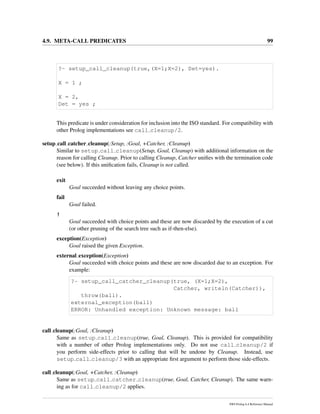 4.9. META-CALL PREDICATES 99
?- setup_call_cleanup(true,(X=1;X=2), Det=yes).
X = 1 ;
X = 2,
Det = yes ;
This predicate is under consideration for inclusion into the ISO standard. For compatibility with
other Prolog implementations see call cleanup/2.
setup call catcher cleanup(:Setup, :Goal, +Catcher, :Cleanup)
Similar to setup call cleanup(Setup, Goal, Cleanup) with additional information on the
reason for calling Cleanup. Prior to calling Cleanup, Catcher uniﬁes with the termination code
(see below). If this uniﬁcation fails, Cleanup is not called.
exit
Goal succeeded without leaving any choice points.
fail
Goal failed.
!
Goal succeeded with choice points and these are now discarded by the execution of a cut
(or other pruning of the search tree such as if-then-else).
exception(Exception)
Goal raised the given Exception.
external exception(Exception)
Goal succeeded with choice points and these are now discarded due to an exception. For
example:
?- setup_call_catcher_cleanup(true, (X=1;X=2),
Catcher, writeln(Catcher)),
throw(ball).
external_exception(ball)
ERROR: Unhandled exception: Unknown message: ball
call cleanup(:Goal, :Cleanup)
Same as setup call cleanup(true, Goal, Cleanup). This is provided for compatibility
with a number of other Prolog implementations only. Do not use call cleanup/2 if
you perform side-effects prior to calling that will be undone by Cleanup. Instead, use
setup call cleanup/3 with an appropriate ﬁrst argument to perform those side-effects.
call cleanup(:Goal, +Catcher, :Cleanup)
Same as setup call catcher cleanup(true, Goal, Catcher, Cleanup). The same warn-
ing as for call cleanup/2 applies.
SWI-Prolog 6.4 Reference Manual
 