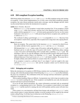100 CHAPTER 4. BUILT-IN PREDICATES
4.10 ISO compliant Exception handling
SWI-Prolog deﬁnes the predicates catch/3 and throw/1 for ISO compliant raising and catching
of exceptions. In the current implementation (as of 4.0.6), most of the built-in predicates generate
exceptions, but some obscure predicates merely print a message, start the debugger and fail, which
was the normal behaviour before the introduction of exceptions.
catch(:Goal, +Catcher, :Recover) [ISO]
Behaves as call/1 if no exception is raised when executing Goal. If an exception is raised
using throw/1 while Goal executes, and the Goal is the innermost goal for which Catcher
uniﬁes with the argument of throw/1, all choice points generated by Goal are cut, the system
backtracks to the start of catch/3 while preserving the thrown exception term, and Recover
is called as in call/1.
The overhead of calling a goal through catch/3 is comparable to call/1. Recovery from
an exception is much slower, especially if the exception term is large due to the copying thereof.
throw(+Exception) [ISO]
Raise an exception. The system looks for the innermost catch/3 ancestor for which Excep-
tion uniﬁes with the Catcher argument of the catch/3 call. See catch/3 for details.
ISO demands that throw/1 make a copy of Exception, walk up the stack to a catch/3 call,
backtrack and try to unify the copy of Exception with Catcher. SWI-Prolog delays making
a copy of Exception and backtracking until it actually ﬁnds a matching catch/3 goal. The
advantage is that we can start the debugger at the ﬁrst possible location while preserving the
entire exception context if there is no matching catch/3 goal. This approach can lead to
different behaviour if Goal and Catcher of catch/3 call shared variables. We assume this to
be highly unlikely and could not think of a scenario where this is useful.21
If an exception is raised in a call-back from C (see chapter 9) and not caught in the same
call-back, PL next solution() fails and the exception context can be retrieved using
PL exception().
4.10.1 Debugging and exceptions
Before the introduction of exceptions in SWI-Prolog a runtime error was handled by printing an error
message, after which the predicate failed. If the Prolog ﬂag debug on error was in effect (default),
the tracer was switched on. The combination of the error message and trace information is generally
sufﬁcient to locate the error.
With exception handling, things are different. A programmer may wish to trap an exception using
catch/3 to avoid it reaching the user. If the exception is not handled by user code, the interactive
top level will trap it to prevent termination.
If we do not take special precautions, the context information associated with an unexpected
exception (i.e., a programming error) is lost. Therefore, if an exception is raised which is not caught
using catch/3 and the top level is running, the error will be printed, and the system will enter trace
mode.
If the system is in a non-interactive call-back from foreign code and there is no catch/3 active
in the current context, it cannot determine whether or not the exception will be caught by the external
routine calling Prolog. It will then base its behaviour on the Prolog ﬂag debug on error:
21
I’d like to acknowledge Bart Demoen for his clariﬁcations on these matters.
SWI-Prolog 6.4 Reference Manual
 