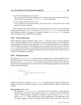 4.10. ISO COMPLIANT EXCEPTION HANDLING 101
• current prolog ﬂag(debug on error, false)
The exception does not trap the debugger and is returned to the foreign routine calling Prolog,
where it can be accessed using PL exception(). This is the default.
• current prolog ﬂag(debug on error, true)
If the exception is not caught by Prolog in the current context, it will trap the tracer to help
analyse the context of the error.
While looking for the context in which an exception takes place, it is advised to switch on debug
mode using the predicate debug/0. The hook prolog exception hook/4 can be used to add
more debugging facilities to exceptions. An example is the library http/http error, generating
a full stack trace on errors in the HTTP server library.
4.10.2 The exception term
Built-in predicates generate exceptions using a term error(Formal, Context). The ﬁrst argument
is the ‘formal’ description of the error, specifying the class and generic deﬁned context information.
When applicable, the ISO error term deﬁnition is used. The second part describes some additional
context to help the programmer while debugging. In its most generic form this is a term of the form
context(Name/Arity, Message), where Name/Arity describes the built-in predicate that raised the
error, and Message provides an additional description of the error. Any part of this structure may be a
variable if no information was present.
4.10.3 Printing messages
The predicate print message/2 is used to print a message term in a human-readable format.
The other predicates from this section allow the user to reﬁne and extend the message system. A
common usage of print message/2 is to print error messages from exceptions. The code below
prints errors encountered during the execution of Goal, without further propagating the exception and
without starting the debugger.
...,
catch(Goal, E,
( print_message(error, E),
fail
)),
...
Another common use is to deﬁne message hook/3 for printing messages that are normally silent,
suppressing messages, redirecting messages or make something happen in addition to printing the
message.
print message(+Kind, +Term)
The predicate print message/2 is used by the system and libraries to print messages.
Kind describes the nature of the message, while Term is a Prolog term that describes the
content. Printing messages through this indirection instead of using format/3 to the
stream user error allows displaying the message appropriate to the application (termi-
nal, logﬁle, graphics), acting on messages based on their content instead of a string (see
SWI-Prolog 6.4 Reference Manual
 