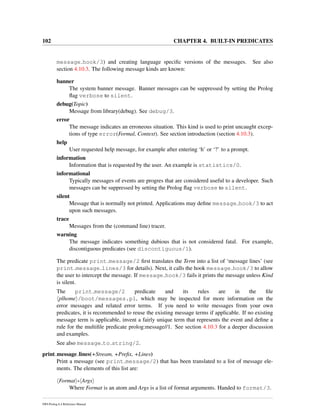 102 CHAPTER 4. BUILT-IN PREDICATES
message hook/3) and creating language speciﬁc versions of the messages. See also
section 4.10.3. The following message kinds are known:
banner
The system banner message. Banner messages can be suppressed by setting the Prolog
ﬂag verbose to silent.
debug(Topic)
Message from library(debug). See debug/3.
error
The message indicates an erroneous situation. This kind is used to print uncaught excep-
tions of type error(Formal, Context). See section introduction (section 4.10.3).
help
User requested help message, for example after entering ‘h’ or ‘?’ to a prompt.
information
Information that is requested by the user. An example is statistics/0.
informational
Typically messages of events are progres that are considered useful to a developer. Such
messages can be suppressed by setting the Prolog ﬂag verbose to silent.
silent
Message that is normally not printed. Applications may deﬁne message hook/3 to act
upon such messages.
trace
Messages from the (command line) tracer.
warning
The message indicates something dubious that is not considered fatal. For example,
discontiguous predicates (see discontiguous/1).
The predicate print message/2 ﬁrst translates the Term into a list of ‘message lines’ (see
print message lines/3 for details). Next, it calls the hook message hook/3 to allow
the user to intercept the message. If message hook/3 fails it prints the message unless Kind
is silent.
The print message/2 predicate and its rules are in the ﬁle
plhome /boot/messages.pl, which may be inspected for more information on the
error messages and related error terms. If you need to write messages from your own
predicates, it is recommended to reuse the existing message terms if applicable. If no existing
message term is applicable, invent a fairly unique term that represents the event and deﬁne a
rule for the multiﬁle predicate prolog:message//1. See section 4.10.3 for a deeper discussion
and examples.
See also message to string/2.
print message lines(+Stream, +Preﬁx, +Lines)
Print a message (see print message/2) that has been translated to a list of message ele-
ments. The elements of this list are:
Format - Args
Where Format is an atom and Args is a list of format arguments. Handed to format/3.
SWI-Prolog 6.4 Reference Manual
 