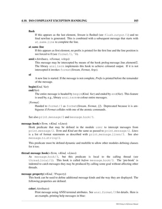 4.10. ISO COMPLIANT EXCEPTION HANDLING 103
ﬂush
If this appears as the last element, Stream is ﬂushed (see flush output/1) and no
ﬁnal newline is generated. This is combined with a subsequent message that starts with
at same line to complete the line.
at same line
If this appears as ﬁrst element, no preﬁx is printed for the ﬁrst line and the line position is
not forced to 0 (see format/1, ˜N).
ansi(+Attributes, +Format, +Args)
This message may be intercepted by means of the hook prolog:message line element/2.
The library ansi term implements this hook to achieve coloured output. If it is not
intercepted it invokes format(Stream, Format, Args).
nl
A new line is started. If the message is not complete, Preﬁx is printed before the remainder
of the message.
begin(Kind, Var)
end(Var)
The entire message is headed by begin(Kind, Var) and ended by end(Var). This feature
is used by, e.g., library ansi term to colour entire messages.
Format
Handed to format/3 as format(Stream, Format, []). Deprecated because it is am-
biguous if Format collides with one of the atomic commands.
See also print message/2 and message hook/3.
message hook(+Term, +Kind, +Lines)
Hook predicate that may be deﬁned in the module user to intercept messages from
print message/2. Term and Kind are the same as passed to print message/2. Lines
is a list of format statements as described with print message lines/3. See also
message to string/2.
This predicate must be deﬁned dynamic and multiﬁle to allow other modules deﬁning clauses
for it too.
thread message hook(+Term, +Kind, +Lines)
As message hook/3, but this predicate is local to the calling thread (see
thread local/1). This hook is called before message hook/3. The ‘pre-hook’ is
indented to catch messages they may be produced by calling some goal without affecting other
threads.
message property(+Kind, ?Property)
This hook can be used to deﬁne additional message kinds and the way they are displayed. The
following properties are deﬁned:
color(-Attributes)
Print message using ANSI terminal attributes. See ansi format/3 for details. Here is
an example, printing help messages in blue:
SWI-Prolog 6.4 Reference Manual
 